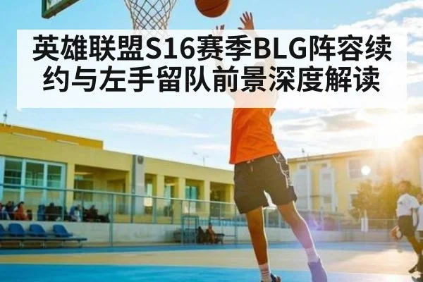 英雄联盟S16赛季BLG阵容续约与左手留队前景深度解读