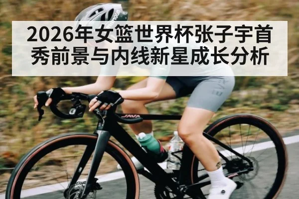 2026年女篮世界杯张子宇首秀前景与内线新星成长分析