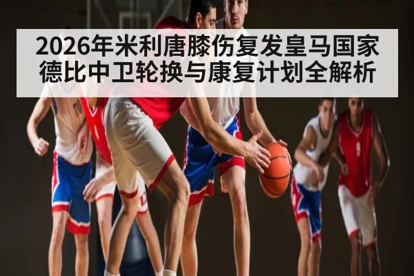 2026年米利唐膝伤复发皇马国家德比中卫轮换与康复计划全解析
