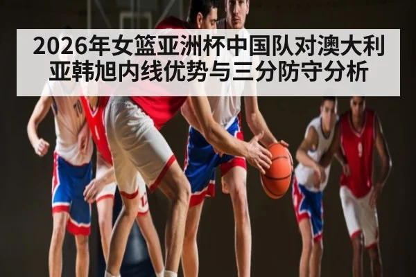 2026年女篮亚洲杯中国队对澳大利亚韩旭内线优势与三分防守分析